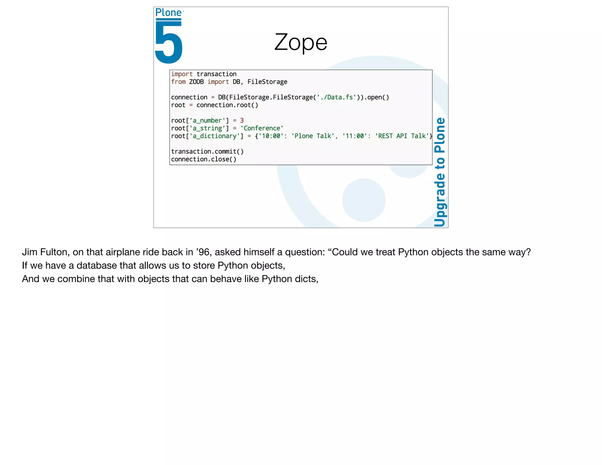 Zope
Jim Fulton, on that airplane ride back in ’96, asked himself a question: “Could we treat Python objects the same way?

If we have a database that allows us to store Python objects,

And we combine that with objects that can behave like Python dicts,

 