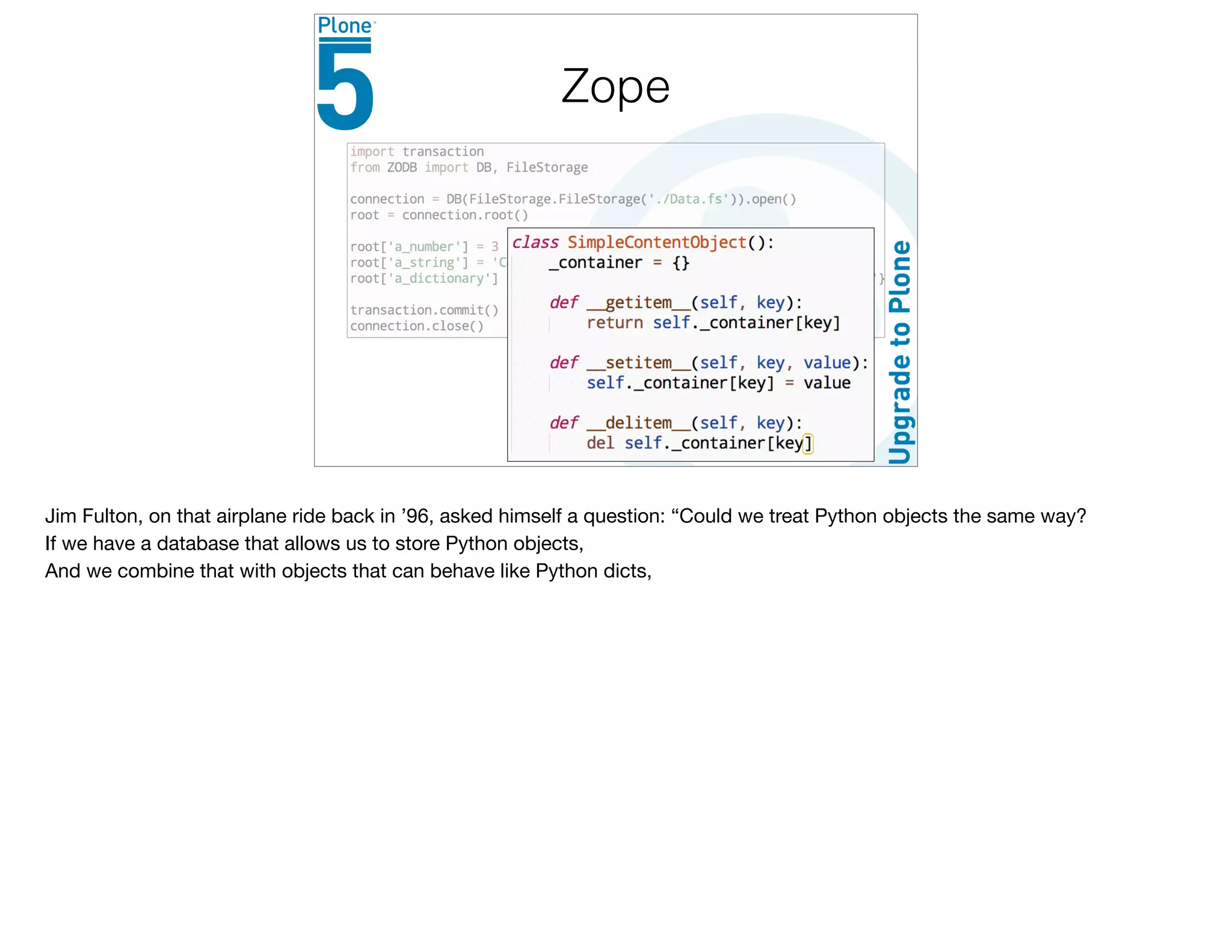 Zope
Jim Fulton, on that airplane ride back in ’96, asked himself a question: “Could we treat Python objects the same way?

If we have a database that allows us to store Python objects,

And we combine that with objects that can behave like Python dicts,

 