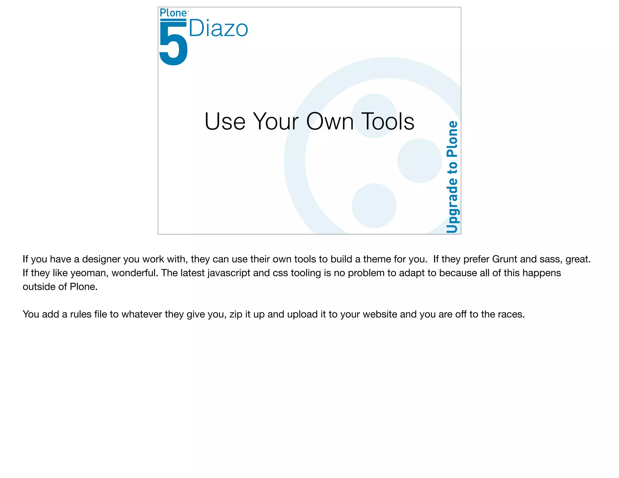 Use Your Own Tools
Diazo
If you have a designer you work with, they can use their own tools to build a theme for you. If they prefer Grunt and sass, great.
If they like yeoman, wonderful. The latest javascript and css tooling is no problem to adapt to because all of this happens
outside of Plone. 

You add a rules ﬁle to whatever they give you, zip it up and upload it to your website and you are oﬀ to the races.
 