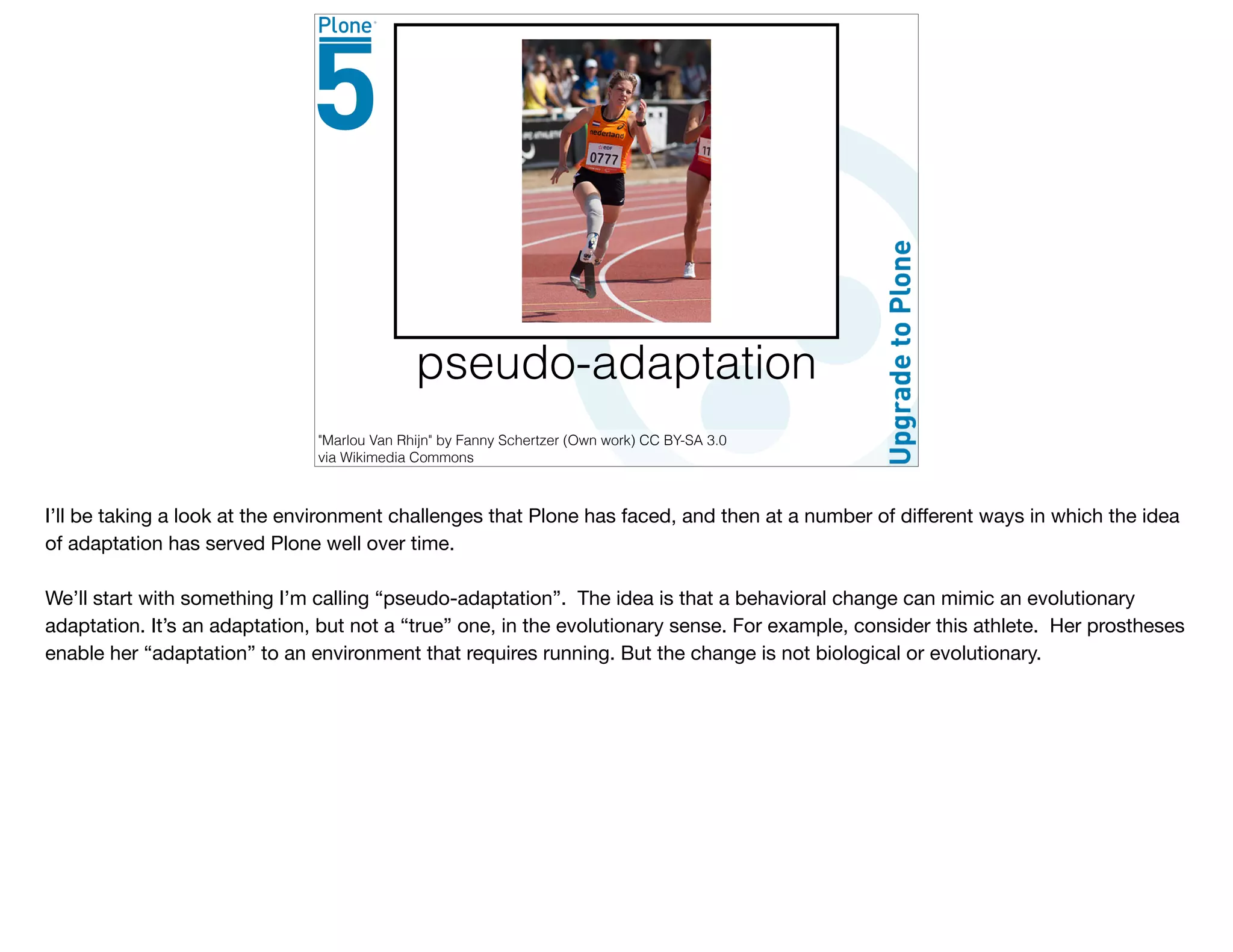 pseudo-adaptation
"Marlou Van Rhijn" by Fanny Schertzer (Own work) CC BY-SA 3.0
via Wikimedia Commons
I’ll be taking a look at the environment challenges that Plone has faced, and then at a number of diﬀerent ways in which the idea
of adaptation has served Plone well over time. 

We’ll start with something I’m calling “pseudo-adaptation”. The idea is that a behavioral change can mimic an evolutionary
adaptation. It’s an adaptation, but not a “true” one, in the evolutionary sense. For example, consider this athlete. Her prostheses
enable her “adaptation” to an environment that requires running. But the change is not biological or evolutionary.
 