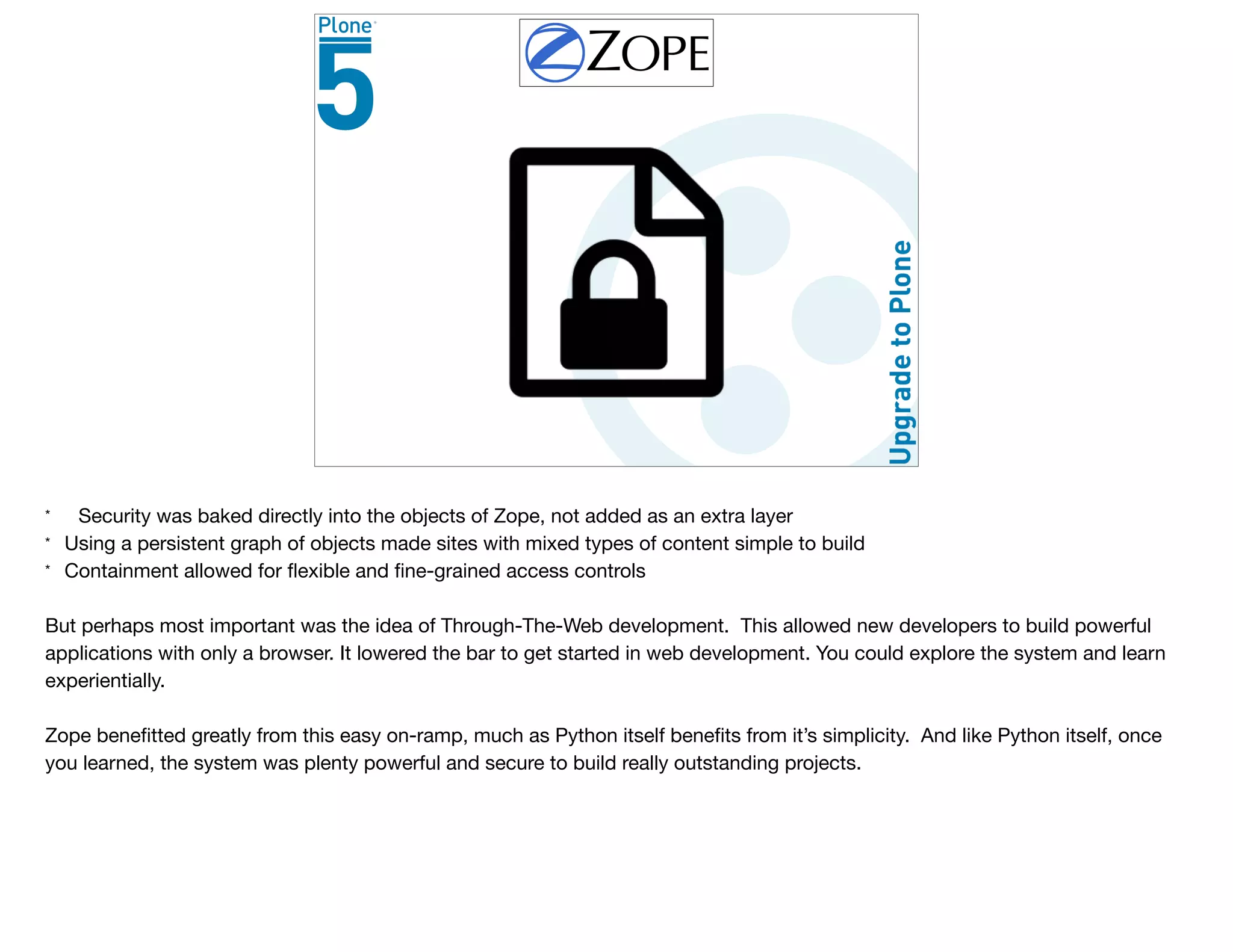 * Security was baked directly into the objects of Zope, not added as an extra layer

* Using a persistent graph of objects made sites with mixed types of content simple to build

* Containment allowed for ﬂexible and ﬁne-grained access controls

But perhaps most important was the idea of Through-The-Web development. This allowed new developers to build powerful
applications with only a browser. It lowered the bar to get started in web development. You could explore the system and learn
experientially.

Zope beneﬁtted greatly from this easy on-ramp, much as Python itself beneﬁts from it’s simplicity. And like Python itself, once
you learned, the system was plenty powerful and secure to build really outstanding projects.
 