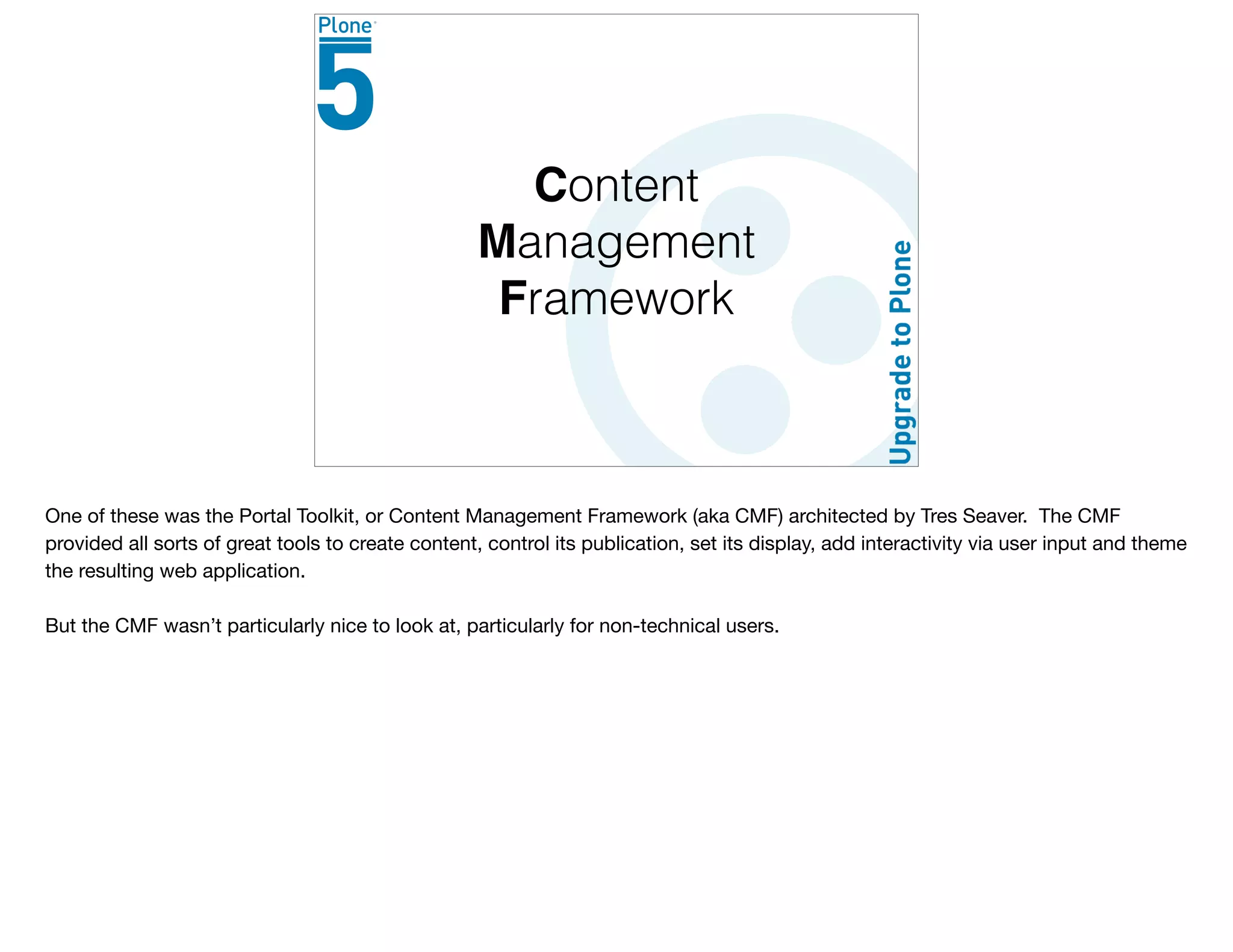 Content
Management
Framework
One of these was the Portal Toolkit, or Content Management Framework (aka CMF) architected by Tres Seaver. The CMF
provided all sorts of great tools to create content, control its publication, set its display, add interactivity via user input and theme
the resulting web application.

But the CMF wasn’t particularly nice to look at, particularly for non-technical users.
 