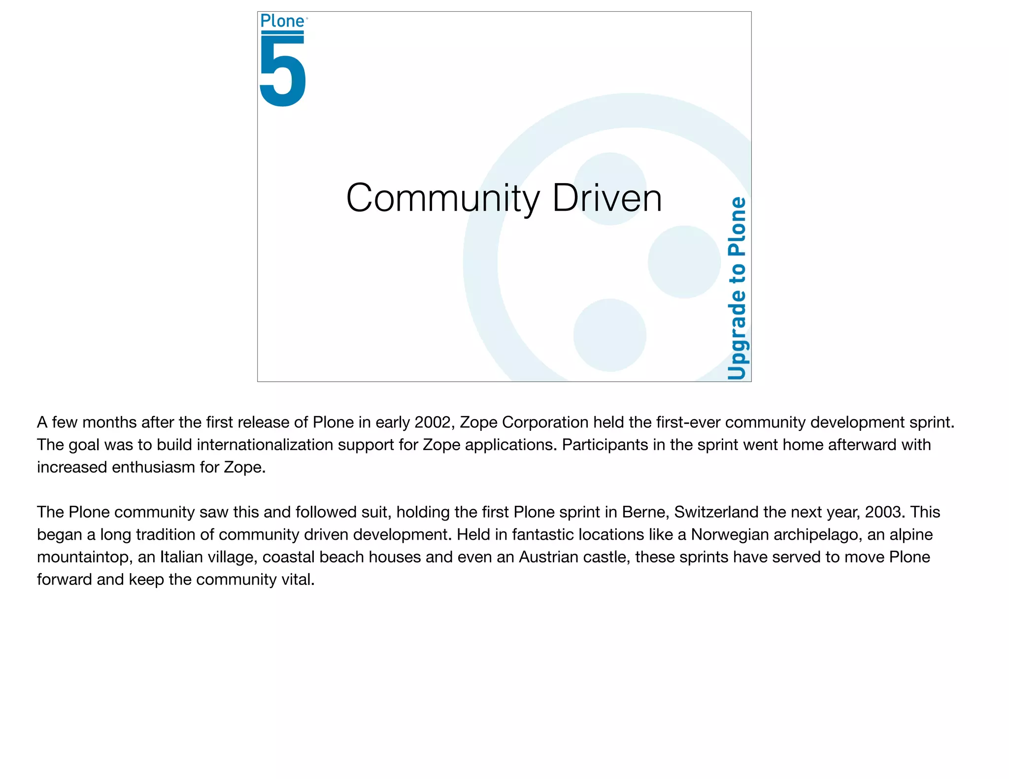 Community Driven
A few months after the ﬁrst release of Plone in early 2002, Zope Corporation held the ﬁrst-ever community development sprint.
The goal was to build internationalization support for Zope applications. Participants in the sprint went home afterward with
increased enthusiasm for Zope.

The Plone community saw this and followed suit, holding the ﬁrst Plone sprint in Berne, Switzerland the next year, 2003. This
began a long tradition of community driven development. Held in fantastic locations like a Norwegian archipelago, an alpine
mountaintop, an Italian village, coastal beach houses and even an Austrian castle, these sprints have served to move Plone
forward and keep the community vital.
 