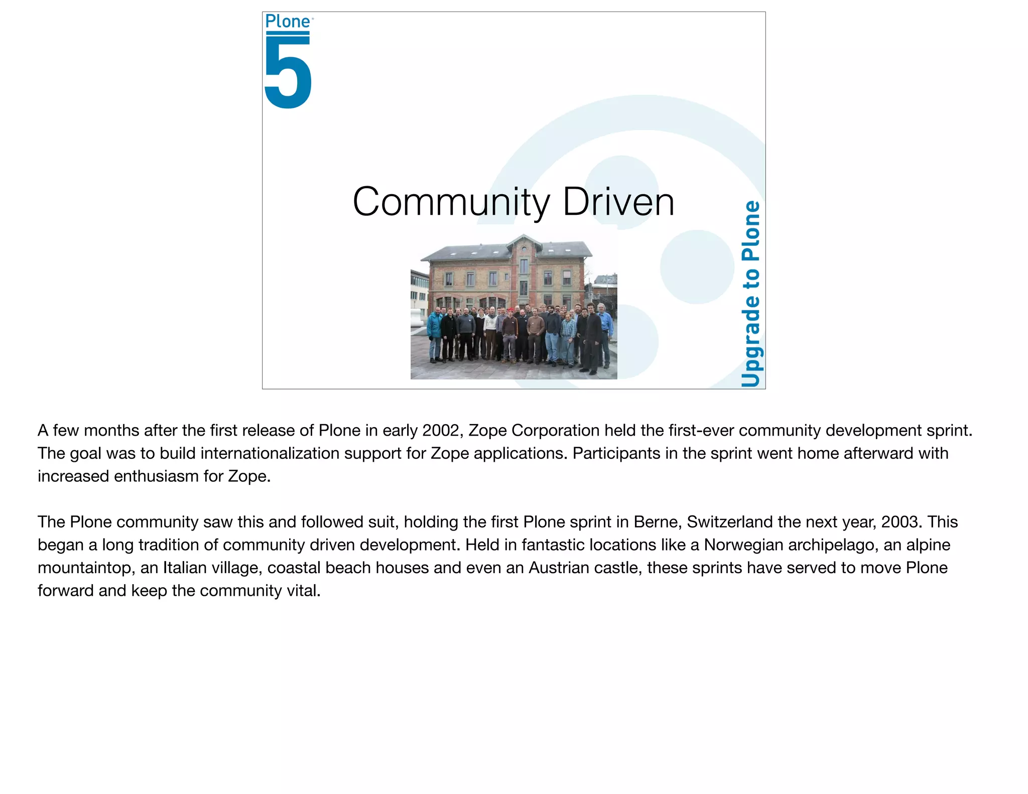 Community Driven
A few months after the ﬁrst release of Plone in early 2002, Zope Corporation held the ﬁrst-ever community development sprint.
The goal was to build internationalization support for Zope applications. Participants in the sprint went home afterward with
increased enthusiasm for Zope.

The Plone community saw this and followed suit, holding the ﬁrst Plone sprint in Berne, Switzerland the next year, 2003. This
began a long tradition of community driven development. Held in fantastic locations like a Norwegian archipelago, an alpine
mountaintop, an Italian village, coastal beach houses and even an Austrian castle, these sprints have served to move Plone
forward and keep the community vital.
 