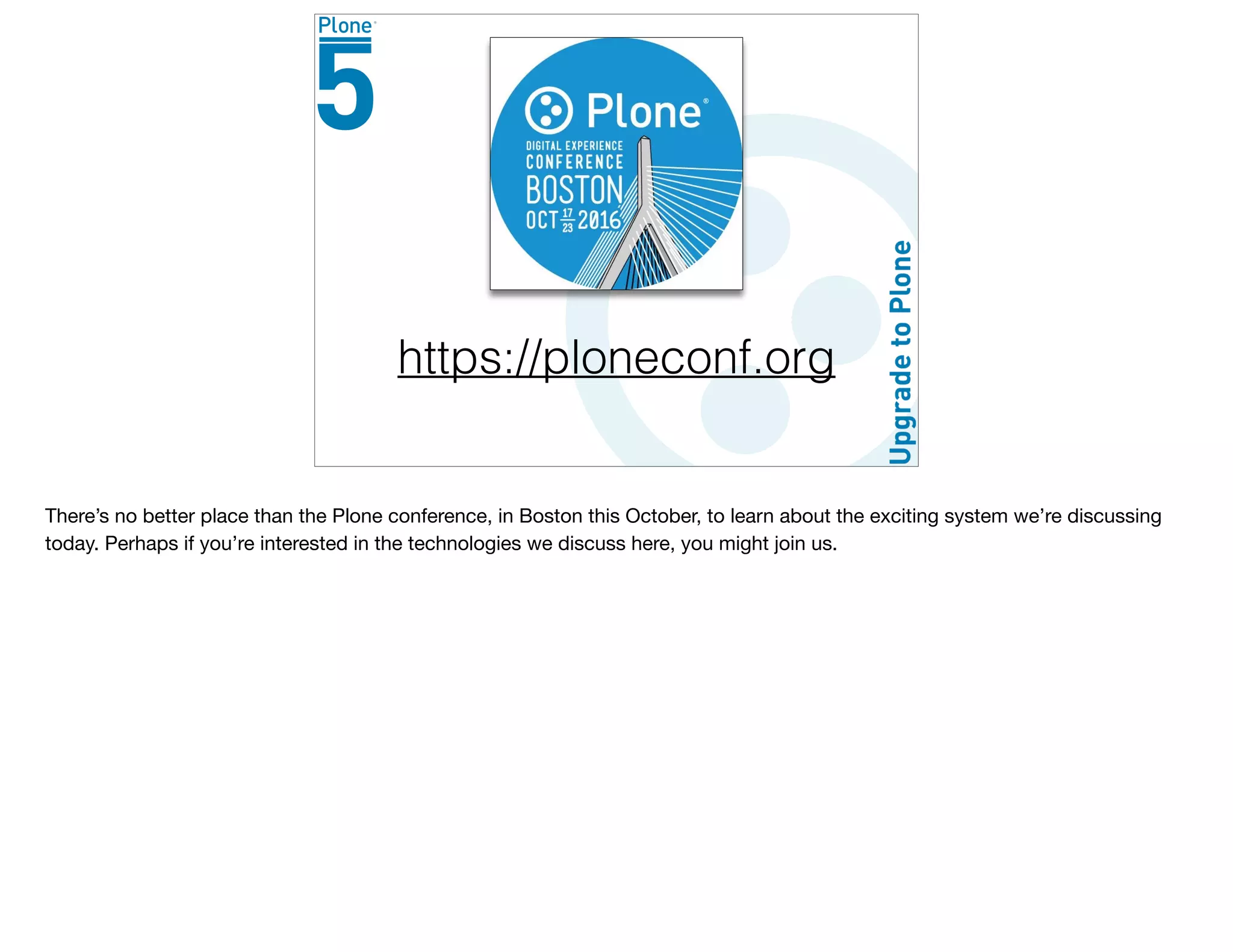 https://ploneconf.org
There’s no better place than the Plone conference, in Boston this October, to learn about the exciting system we’re discussing
today. Perhaps if you’re interested in the technologies we discuss here, you might join us.
 