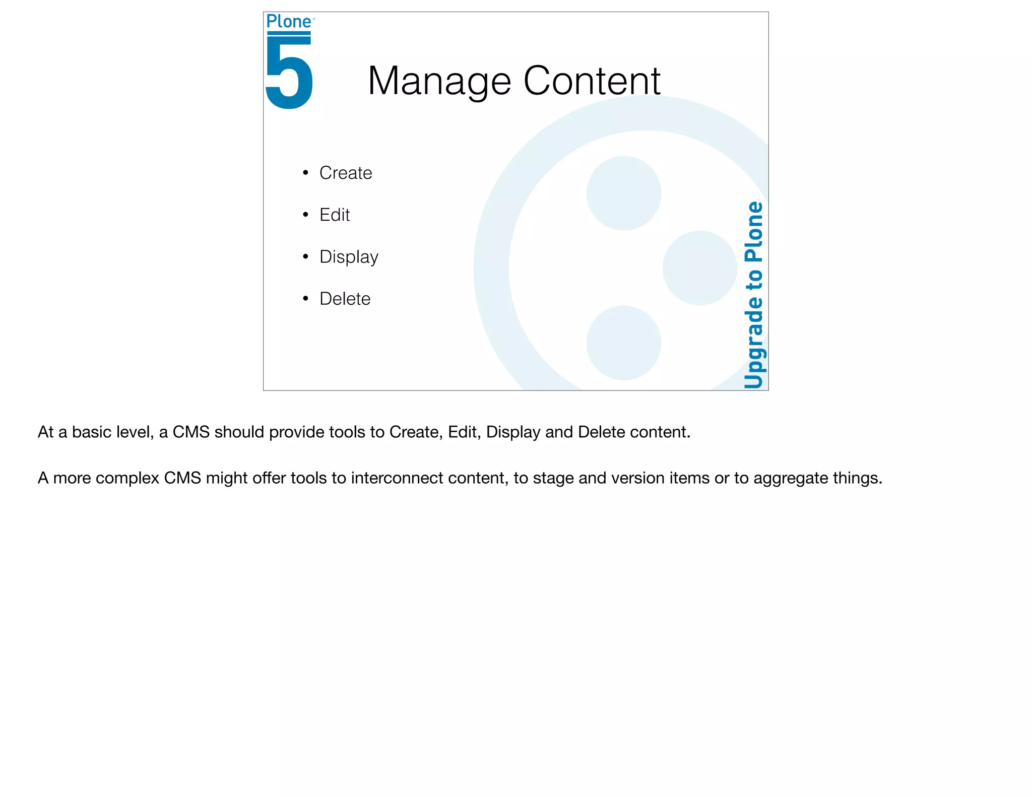 • Create
• Edit
• Display
• Delete
Manage Content
At a basic level, a CMS should provide tools to Create, Edit, Display and Delete content.

A more complex CMS might oﬀer tools to interconnect content, to stage and version items or to aggregate things.
 