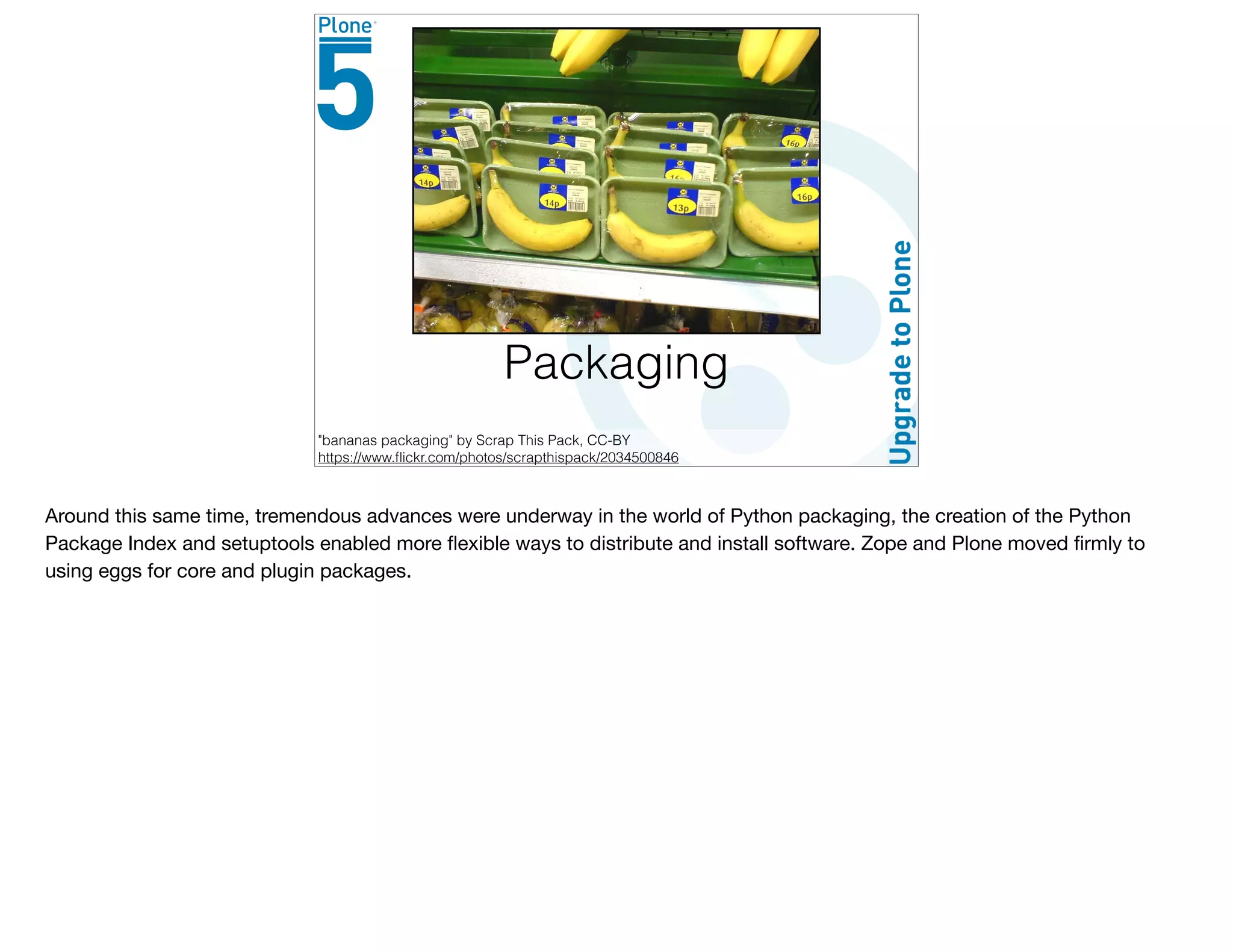 Packaging
"bananas packaging" by Scrap This Pack, CC-BY
https://www.ﬂickr.com/photos/scrapthispack/2034500846
Around this same time, tremendous advances were underway in the world of Python packaging, the creation of the Python
Package Index and setuptools enabled more ﬂexible ways to distribute and install software. Zope and Plone moved ﬁrmly to
using eggs for core and plugin packages.

 