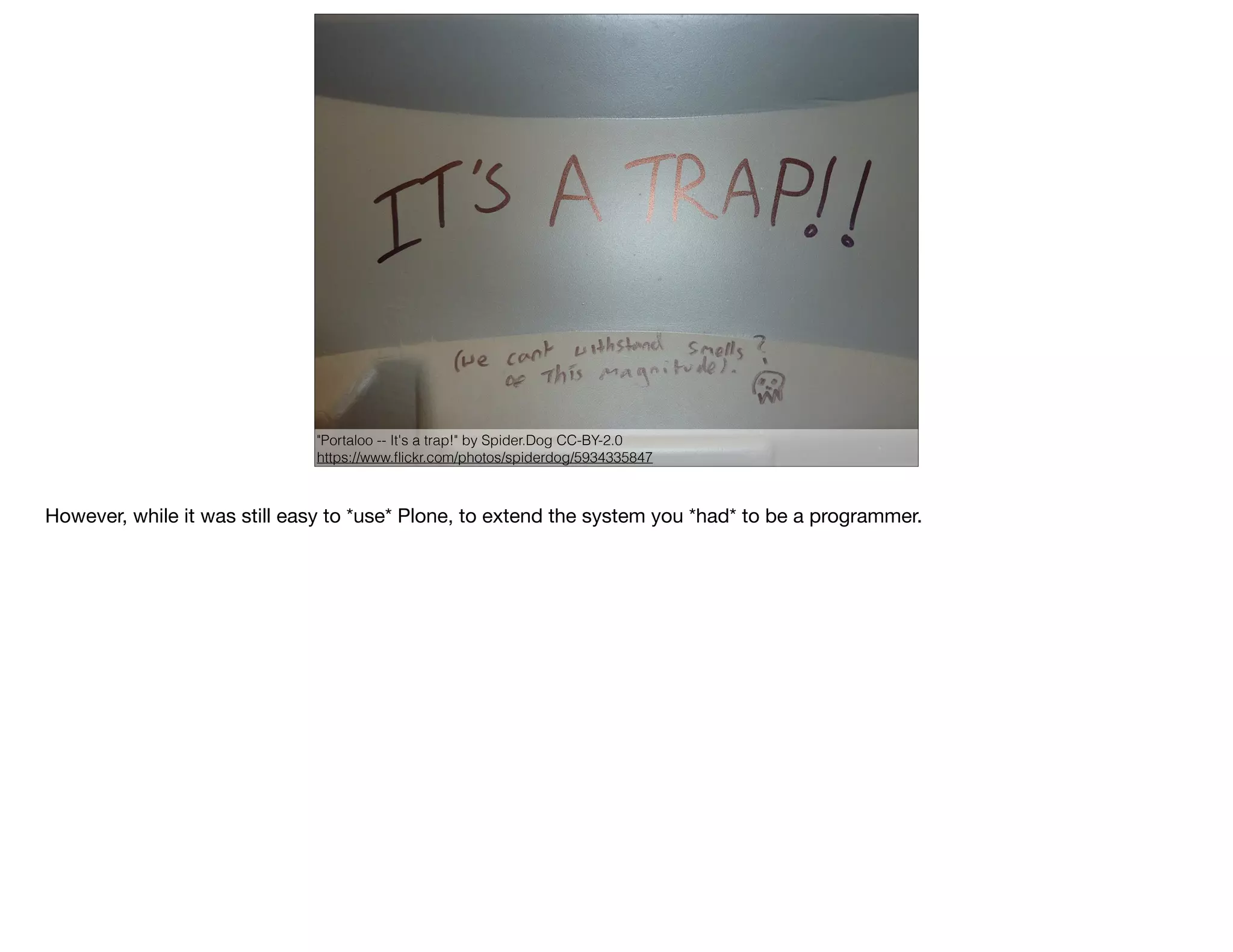 "Mouse trap" by Wayne Silver, CC-BY
https://www.ﬂickr.com/photos/psycho-pics/2594617170
"Portaloo -- It's a trap!" by Spider.Dog CC-BY-2.0
https://www.ﬂickr.com/photos/spiderdog/5934335847
However, while it was still easy to *use* Plone, to extend the system you *had* to be a programmer.
 