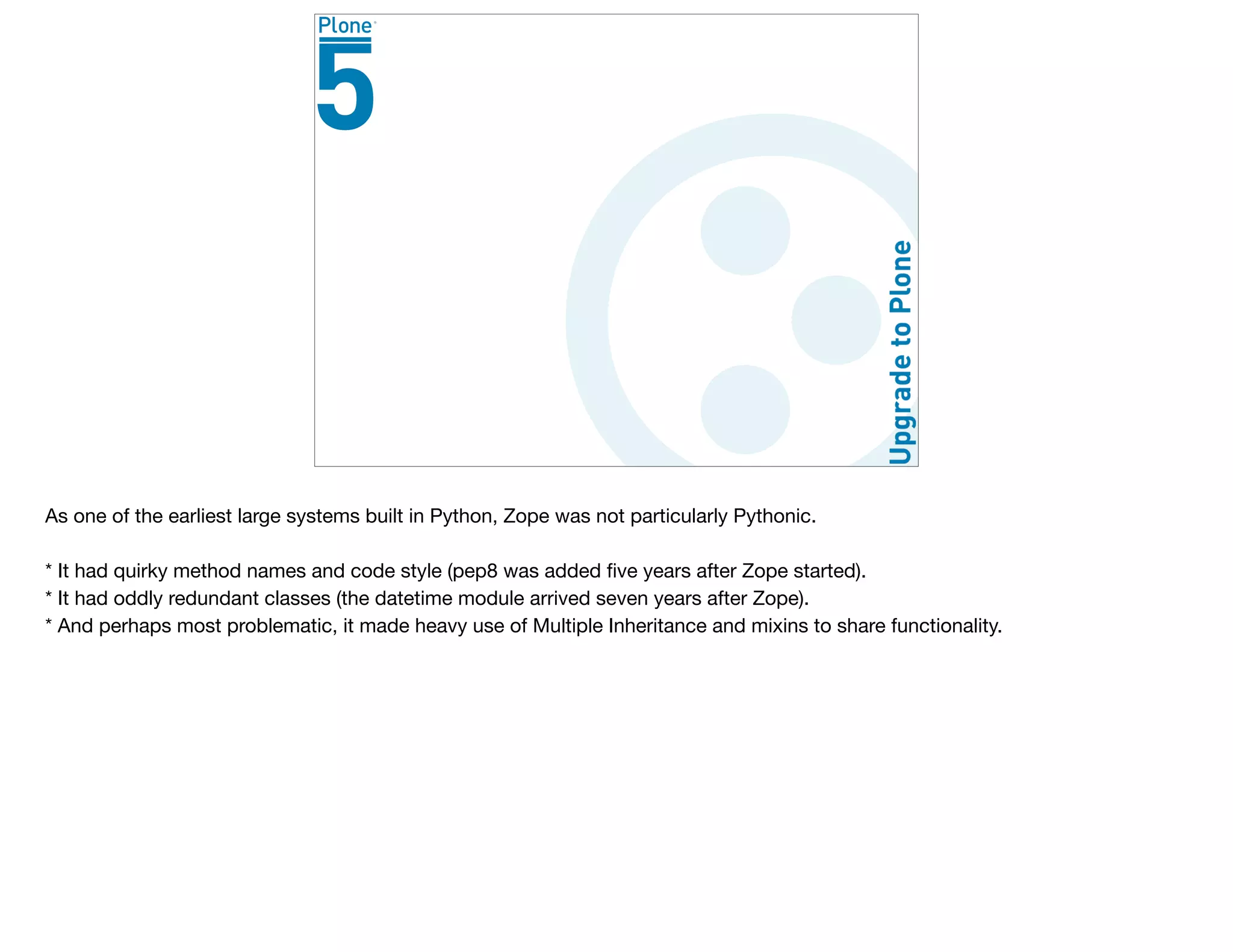 As one of the earliest large systems built in Python, Zope was not particularly Pythonic.

* It had quirky method names and code style (pep8 was added ﬁve years after Zope started).

* It had oddly redundant classes (the datetime module arrived seven years after Zope).

* And perhaps most problematic, it made heavy use of Multiple Inheritance and mixins to share functionality. 

 
