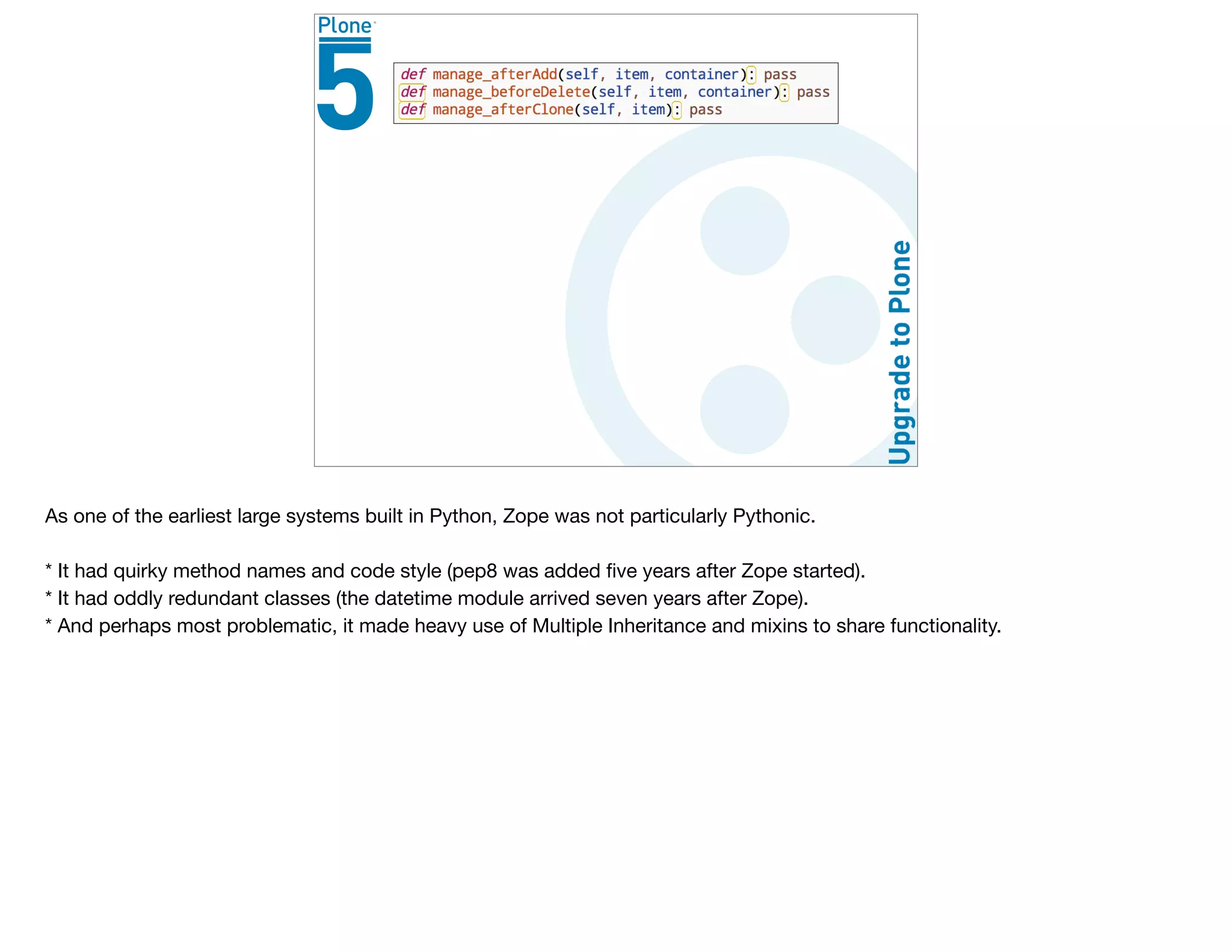 As one of the earliest large systems built in Python, Zope was not particularly Pythonic.

* It had quirky method names and code style (pep8 was added ﬁve years after Zope started).

* It had oddly redundant classes (the datetime module arrived seven years after Zope).

* And perhaps most problematic, it made heavy use of Multiple Inheritance and mixins to share functionality. 

 