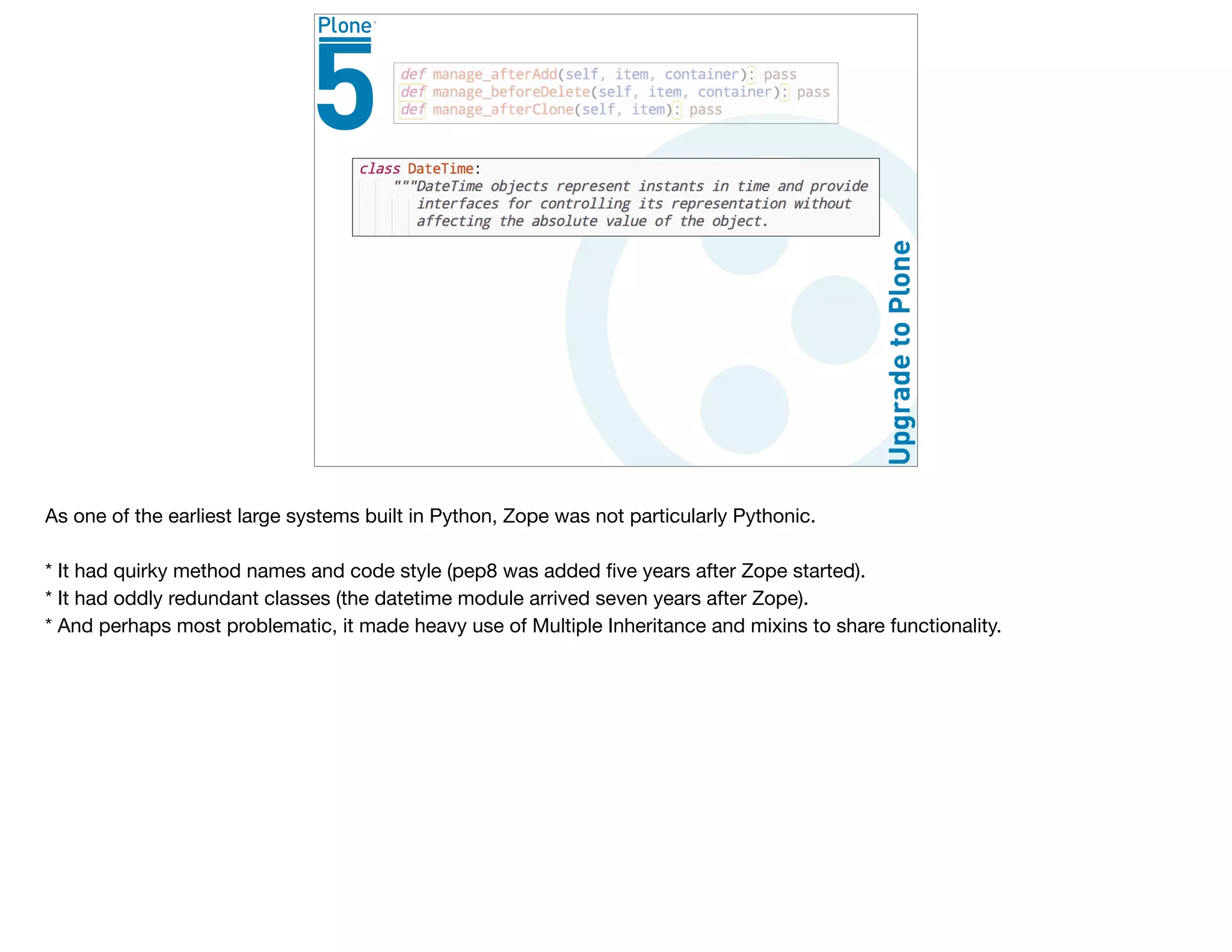 As one of the earliest large systems built in Python, Zope was not particularly Pythonic.

* It had quirky method names and code style (pep8 was added ﬁve years after Zope started).

* It had oddly redundant classes (the datetime module arrived seven years after Zope).

* And perhaps most problematic, it made heavy use of Multiple Inheritance and mixins to share functionality. 

 