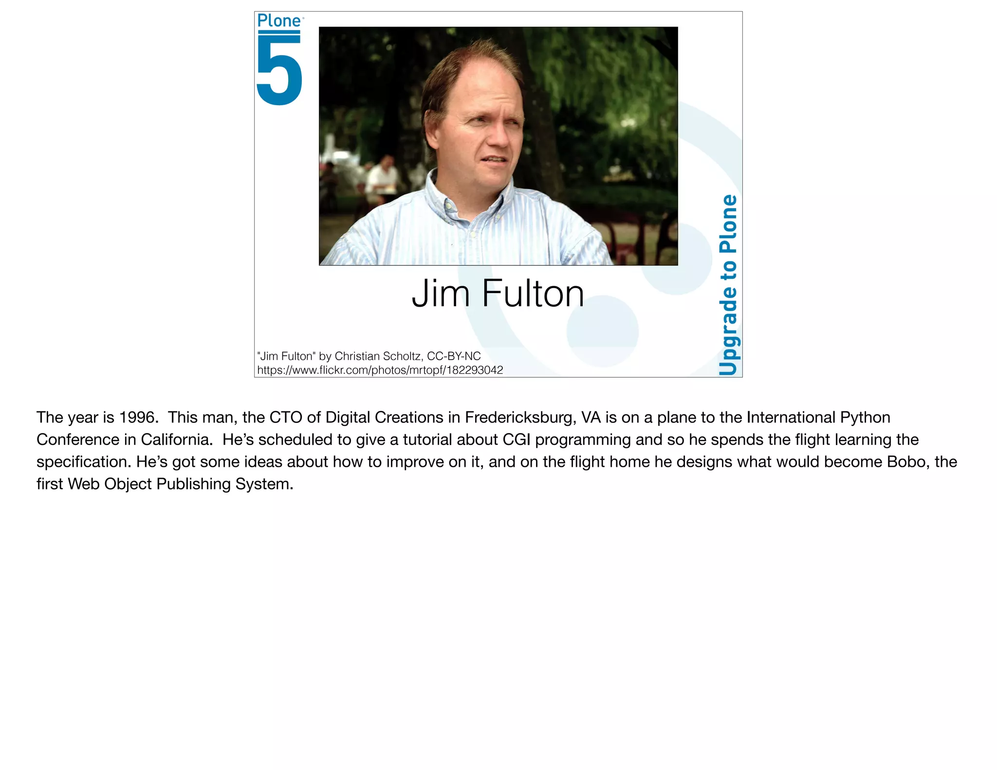 Jim Fulton
"Jim Fulton" by Christian Scholtz, CC-BY-NC
https://www.ﬂickr.com/photos/mrtopf/182293042
The year is 1996. This man, the CTO of Digital Creations in Fredericksburg, VA is on a plane to the International Python
Conference in California. He’s scheduled to give a tutorial about CGI programming and so he spends the ﬂight learning the
speciﬁcation. He’s got some ideas about how to improve on it, and on the ﬂight home he designs what would become Bobo, the
ﬁrst Web Object Publishing System.
 