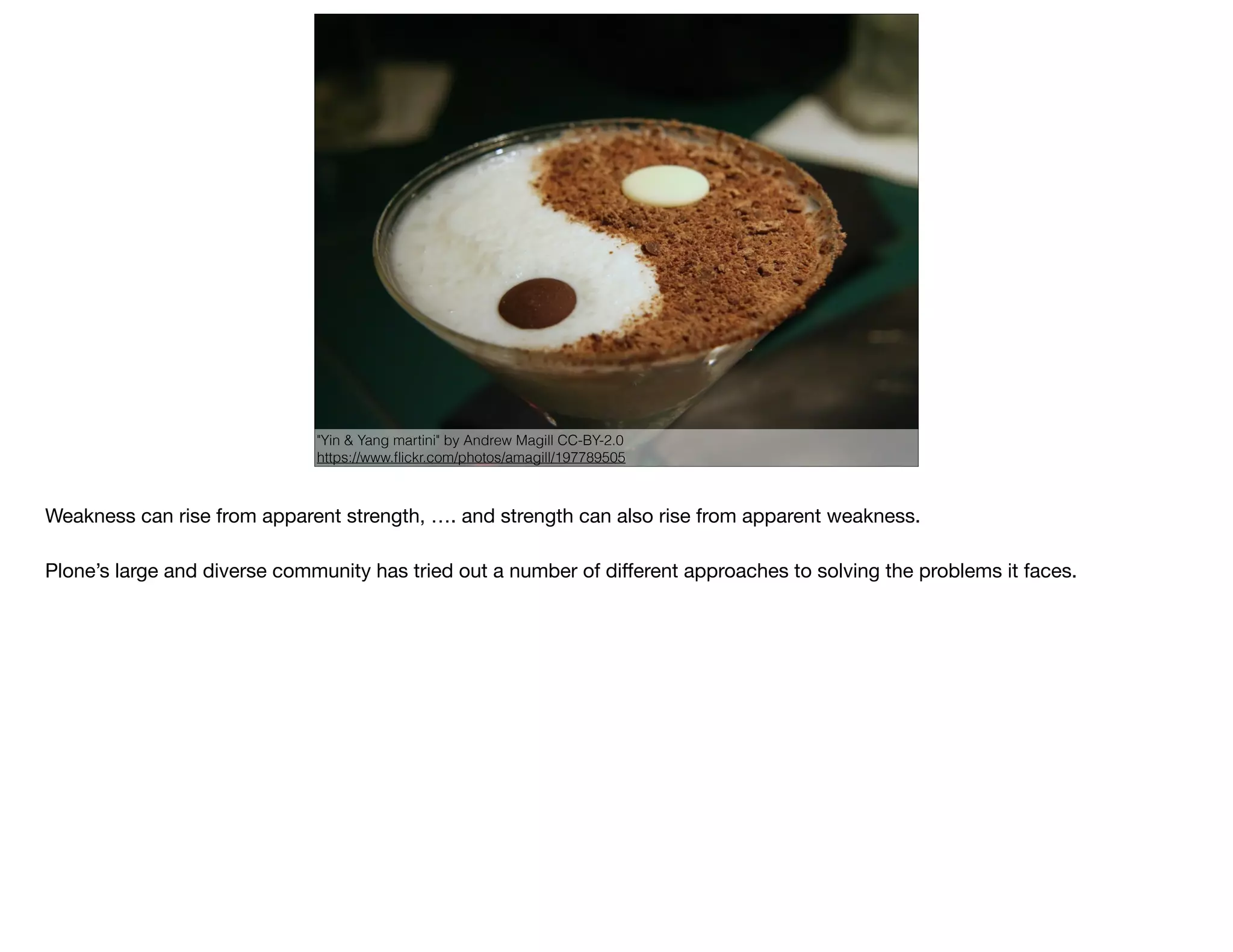 "Yin & Yang martini" by Andrew Magill CC-BY-2.0
https://www.ﬂickr.com/photos/amagill/197789505
Weakness can rise from apparent strength, …. and strength can also rise from apparent weakness.

Plone’s large and diverse community has tried out a number of diﬀerent approaches to solving the problems it faces.
 