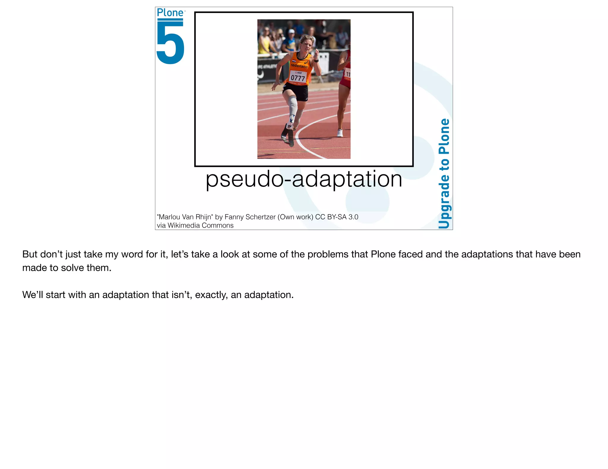 pseudo-adaptation
"Marlou Van Rhijn" by Fanny Schertzer (Own work) CC BY-SA 3.0
via Wikimedia Commons
But don’t just take my word for it, let’s take a look at some of the problems that Plone faced and the adaptations that have been
made to solve them.

We’ll start with an adaptation that isn’t, exactly, an adaptation.
 