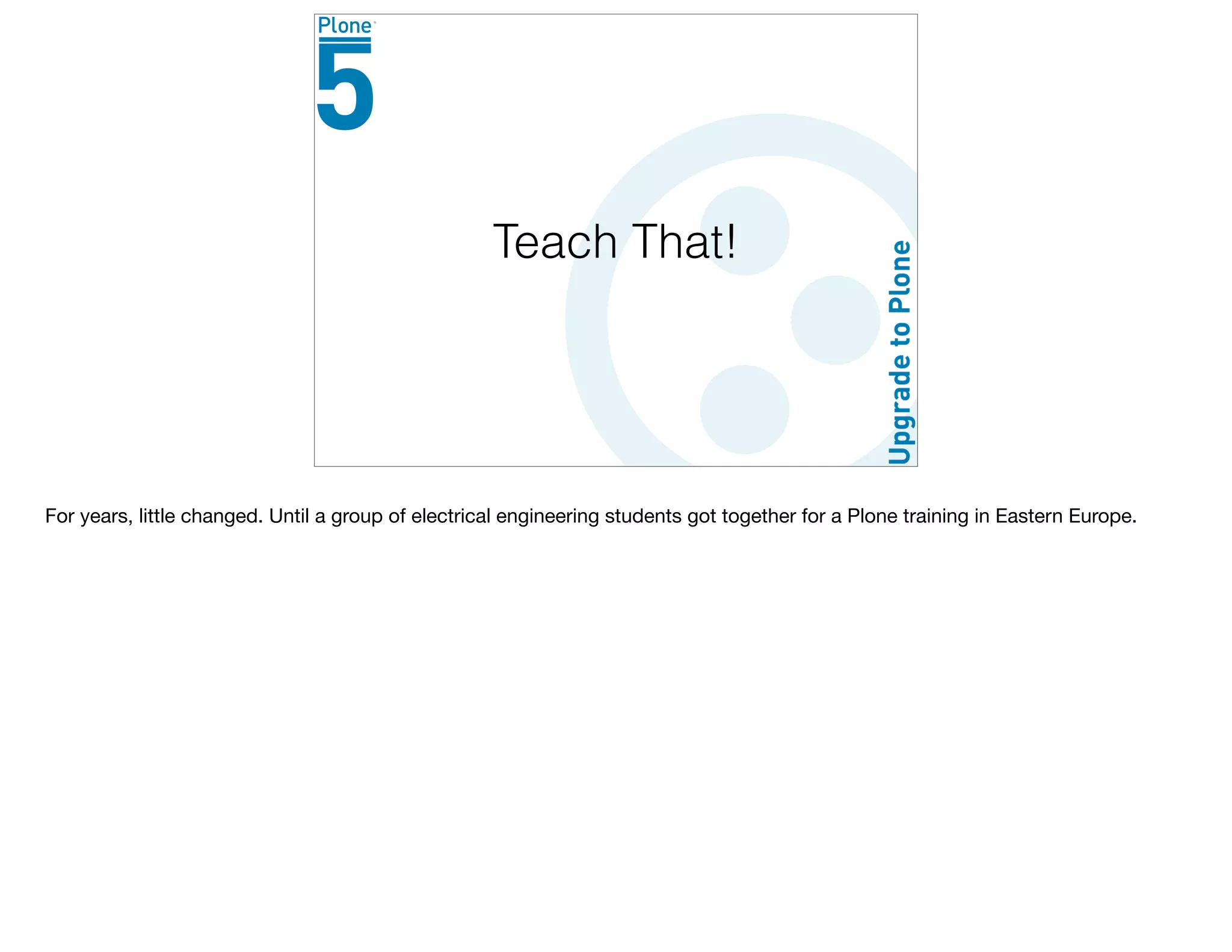 Teach That!
For years, little changed. Until a group of electrical engineering students got together for a Plone training in Eastern Europe.

 