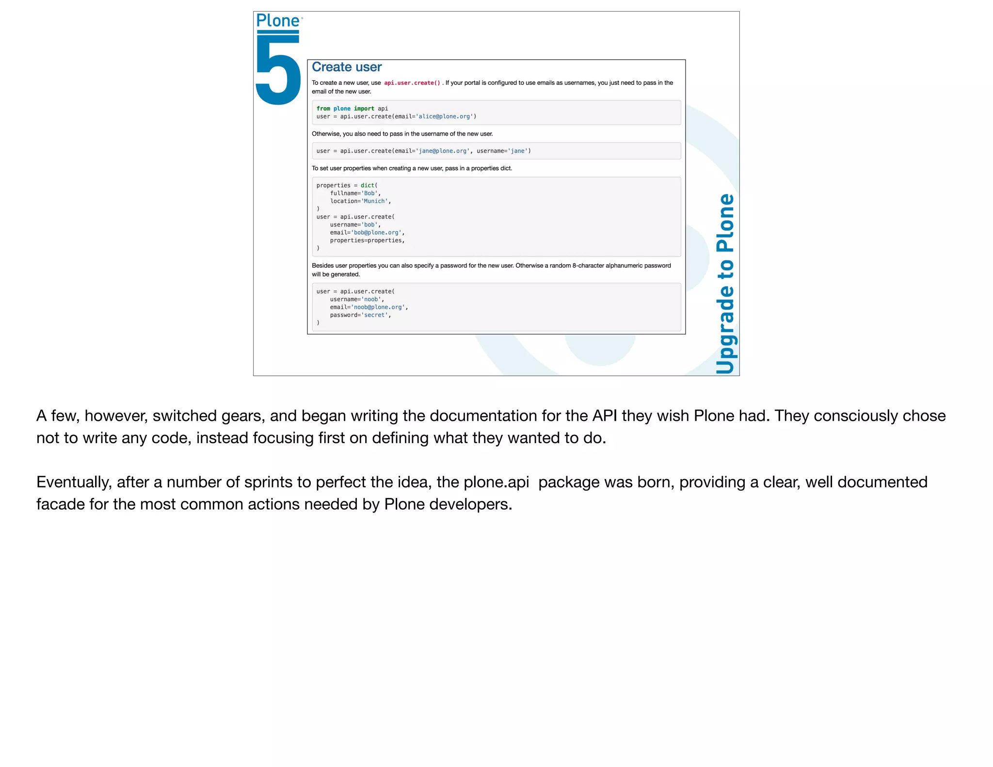 A few, however, switched gears, and began writing the documentation for the API they wish Plone had. They consciously chose
not to write any code, instead focusing ﬁrst on deﬁning what they wanted to do.

Eventually, after a number of sprints to perfect the idea, the plone.api package was born, providing a clear, well documented
facade for the most common actions needed by Plone developers.
 
