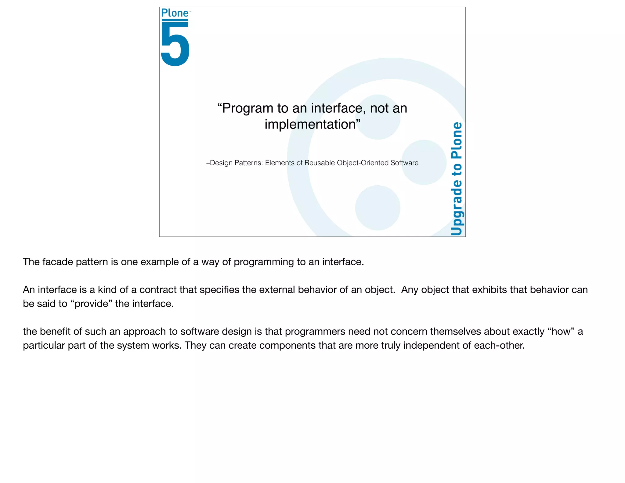 –Design Patterns: Elements of Reusable Object-Oriented Software
“Program to an interface, not an
implementation”
The facade pattern is one example of a way of programming to an interface.

An interface is a kind of a contract that speciﬁes the external behavior of an object. Any object that exhibits that behavior can
be said to “provide” the interface.

the beneﬁt of such an approach to software design is that programmers need not concern themselves about exactly “how” a
particular part of the system works. They can create components that are more truly independent of each-other.
 