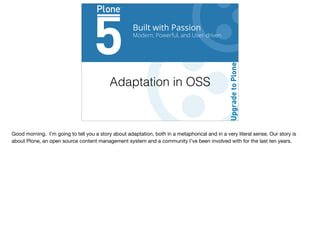 Built with Passion
Modern, Powerful, and User-driven
Adaptation in OSS
Good morning. I’m going to tell you a story about adaptation, both in a metaphorical and in a very literal sense. Our story is
about Plone, an open source content management system and a community I’ve been involved with for the last ten years.
 