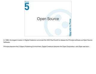 Open Source
In 1998, the largest investor in Digital Creations convinced the CEO Paul Everitt to release the Principia software as Open Source
Software. 

Principia became the Z Object Publishing Environment, Digital Creations became the Zope Corporation, and Zope was born.

 