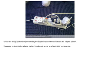 "Adapter Frenzy" by Andrew Turner CC-BY-2.0
https://www.ﬂickr.com/photos/ajturner/3736209089
One of the design patterns implemented by the Zope Component Architecture is the Adapter pattern.

It’s easiest to describe the adapter pattern in real world terms, so let’s consider one example:

 