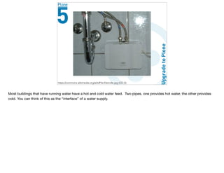 Consider a Faucet
https://commons.wikimedia.org/wiki/File:Kleindle.jpg (CC-0)
Most buildings that have running water have a hot and cold water feed. Two pipes, one provides hot water, the other provides
cold. You can think of this as the “interface” of a water supply.
 