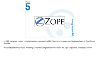 Open Source
In 1998, the largest investor in Digital Creations convinced the CEO Paul Everitt to release the Principia software as Open Source
Software. 

Principia became the Z Object Publishing Environment, Digital Creations became the Zope Corporation, and Zope was born.

 