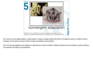 convergent adaptation
By FWS (U.S. Fish & Wildlife Service) [Public domain] via Wikimedia Commons
By Dawson at English Wikipedia (Own work) CC BY-SA 2.5 via Wikimedia Commons
As it turns out, this design pattern is quite useful in a large, complex system like Plone. It’s helped to solve a number of thorny
problems we’ve faced in trying to deliver simple and reliable customizability.

One of the ways adapters have helped is in allowing us to treat a number of diﬀerent objects as if they shared a certain attribute.
For example, the ability to be published.
 