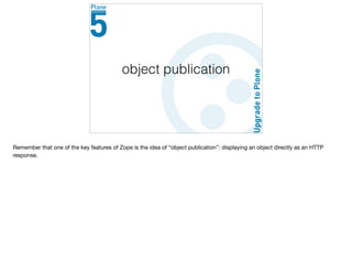 object publication
Remember that one of the key features of Zope is the idea of “object publication”: displaying an object directly as an HTTP
response.
 