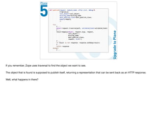 If you remember, Zope uses traversal to ﬁnd the object we want to see.

The object that is found is supposed to publish itself, returning a representation that can be sent back as an HTTP response.

Well, what happens in there?
 