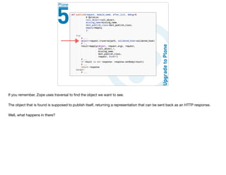 If you remember, Zope uses traversal to ﬁnd the object we want to see.

The object that is found is supposed to publish itself, returning a representation that can be sent back as an HTTP response.

Well, what happens in there?
 