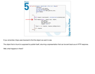 If you remember, Zope uses traversal to ﬁnd the object we want to see.

The object that is found is supposed to publish itself, returning a representation that can be sent back as an HTTP response.

Well, what happens in there?
 