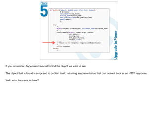 If you remember, Zope uses traversal to ﬁnd the object we want to see.

The object that is found is supposed to publish itself, returning a representation that can be sent back as an HTTP response.

Well, what happens in there?
 