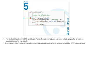 * For Content Objects in the CMF (and thus in Plone), The call method uses a function called _getViewFor to ﬁnd the
appropriate view for that object.

* Once the right “view” is found, it is called in turn to produce a result, which is returned to build the HTTP response body
 