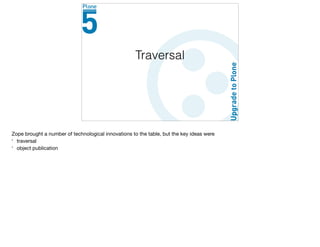 Traversal
Zope brought a number of technological innovations to the table, but the key ideas were

* traversal

* object publication
 