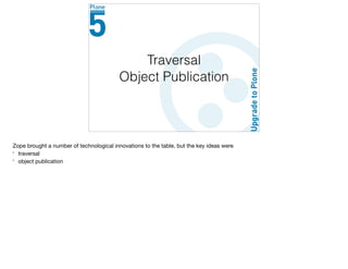 Traversal
Object Publication
Zope brought a number of technological innovations to the table, but the key ideas were

* traversal

* object publication
 