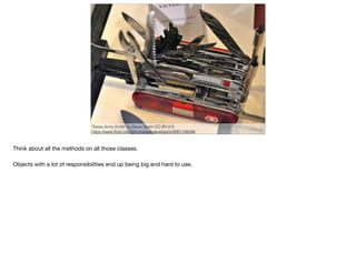 "Swiss Army Knife" by Dave Taylor CC-BY-2.0
https://www.ﬂickr.com/photos/askdavetaylor/4261149346
Think about all the methods on all those classes. 

Objects with a lot of responsibilities end up being big and hard to use.

 