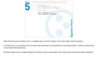 What if this thing we are calling ‘view’ is a callable class, one that *contains* the content object and the request?

For those of you in the audience who use other web frameworks, this should start to look pretty familiar. It looks an awful lot like
a very simple class-based view.

But Plone doesn’t have url-based dispatch to be able to look up class-based views. Plone uses traversal and object publication.
 