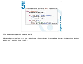 Plone does have adapters and interfaces, though.

We can make a minor update to our view class claiming that it implements a “BrowserView” interface. Notice that this “adapter”
adapts both a “context” and a “request”.
 
