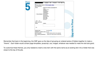 Remember that back in the beginning, the CMF gave us the idea of grouping an ordered series of folders together to make a
“theme”. Each folder would contain page templates, javascript, css, images, whatever was needed to make the site look good.

To customize these themes, you only needed to insert a new item with the same name as an existing item into a folder that was
closer to the top of the pile.
 