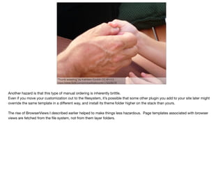 "Thumb wrestling" by Kathleen Conklin CC-BY-2.0
https://www.ﬂickr.com/photos/ktylerconk/175028019
Another hazard is that this type of manual ordering is inherently brittle.

Even if you move your customization out to the ﬁlesystem, it’s possible that some other plugin you add to your site later might
override the same template in a diﬀerent way, and install its theme folder higher on the stack than yours.

The rise of BrowserViews I described earlier helped to make things less hazardous. Page templates associated with browser
views are fetched from the ﬁle system, not from them layer folders.
 