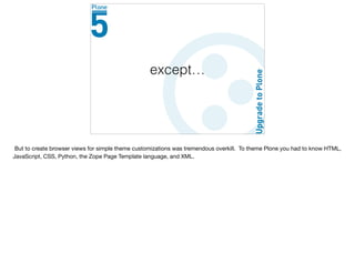 except…
But to create browser views for simple theme customizations was tremendous overkill. To theme Plone you had to know HTML,
JavaScript, CSS, Python, the Zope Page Template language, and XML.
 