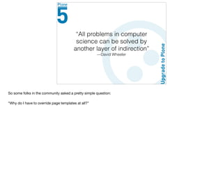“All problems in computer
science can be solved by
another layer of indirection”
—David Wheeler
So some folks in the community asked a pretty simple question:

“Why do I have to override page templates at all?”

 