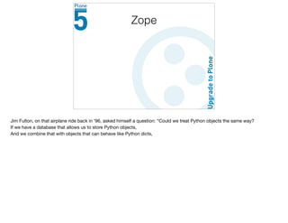Zope
Jim Fulton, on that airplane ride back in ’96, asked himself a question: “Could we treat Python objects the same way?

If we have a database that allows us to store Python objects,

And we combine that with objects that can behave like Python dicts,

 