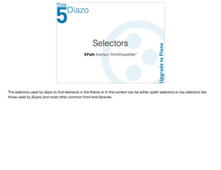 Selectors
XPath theme=“/html/head/title”
Diazo
The selectors used by diazo to ﬁnd elements in the theme or in the content can be either xpath selectors or css selectors like
those used by jQuery and most other common front-end libraries.
 