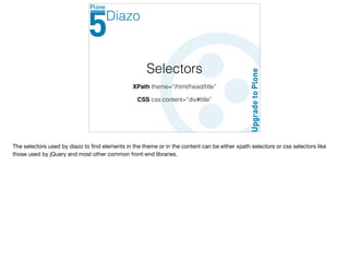 Selectors
XPath theme=“/html/head/title”
CSS css:content=“div#title”
Diazo
The selectors used by diazo to ﬁnd elements in the theme or in the content can be either xpath selectors or css selectors like
those used by jQuery and most other common front-end libraries.
 