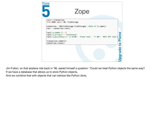 Zope
Jim Fulton, on that airplane ride back in ’96, asked himself a question: “Could we treat Python objects the same way?

If we have a database that allows us to store Python objects,

And we combine that with objects that can behave like Python dicts,

 