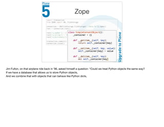 Zope
Jim Fulton, on that airplane ride back in ’96, asked himself a question: “Could we treat Python objects the same way?

If we have a database that allows us to store Python objects,

And we combine that with objects that can behave like Python dicts,

 