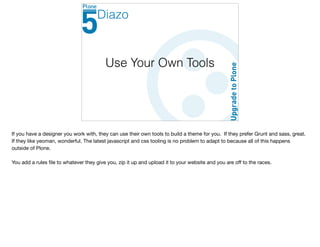 Use Your Own Tools
Diazo
If you have a designer you work with, they can use their own tools to build a theme for you. If they prefer Grunt and sass, great.
If they like yeoman, wonderful. The latest javascript and css tooling is no problem to adapt to because all of this happens
outside of Plone. 

You add a rules ﬁle to whatever they give you, zip it up and upload it to your website and you are oﬀ to the races.
 