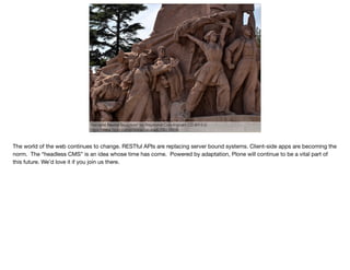 "Socialist Realist Sculpture" by Raymond Cunningham CC-BY-2.0
https://www.ﬂickr.com/photos/zaruka/6105510696
The world of the web continues to change. RESTful APIs are replacing server bound systems. Client-side apps are becoming the
norm. The “headless CMS” is an idea whose time has come. Powered by adaptation, Plone will continue to be a vital part of
this future. We’d love it if you join us there.
 