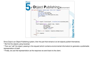 Z Object Publishing Environment
Since Zope is an Object Publishing system, then the part that remains is to let objects publish themselves. 

* We ﬁnd the objects using traversal.

* Then we *call* the object, passing in the request (which contains environmental information) to generate a publishable
representation of itself.

* Finally, we use that representation as the response we send back to the client.
 